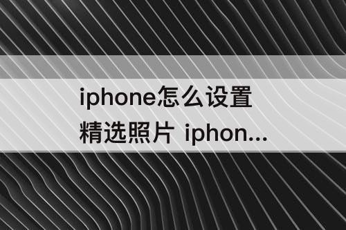 iphone怎么设置精选照片 iphone怎么设置精选照片和回忆