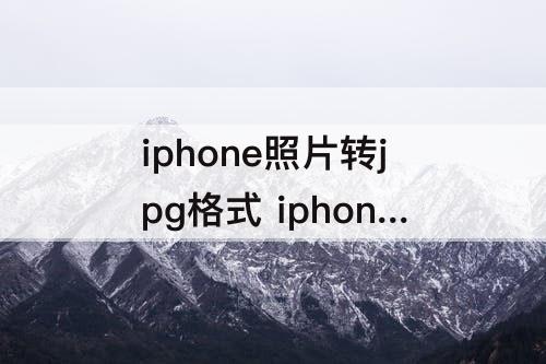 iphone照片转jpg格式 iphone照片转jpg格式文件